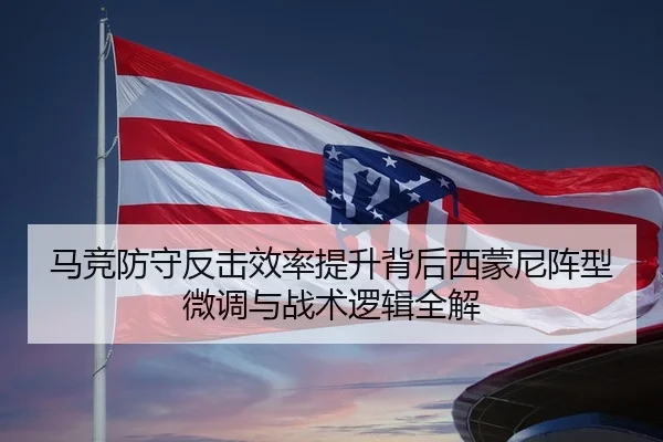 马竞防守反击效率提升背后西蒙尼阵型微调与战术逻辑全解